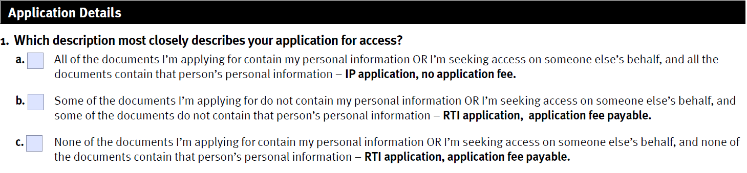 picture of question 1 of the approved RTI and IP application form, showing options a, b, and c. Option a is for applications that will only include documents that contain your personal information,  Option c is for applications that will have no documents containing your personal information and Option b is for applications that will be a mix of personal and non-personal documents. Option a will be an IP applications; Options b and c must be made under the RTI Act.